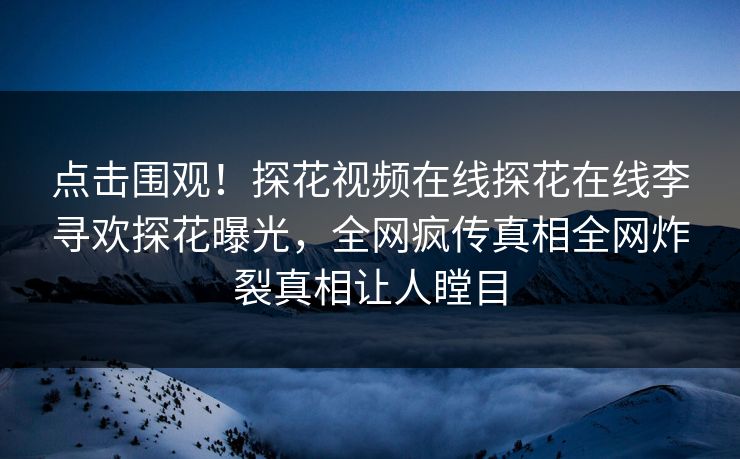 点击围观！探花视频在线探花在线李寻欢探花曝光，全网疯传真相全网炸裂真相让人瞠目