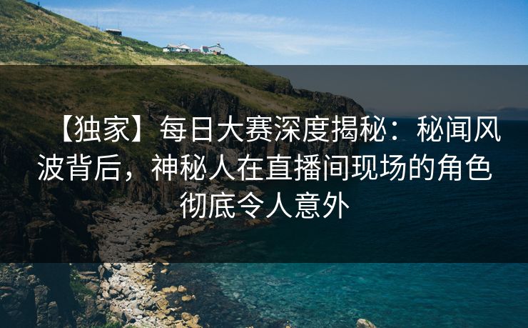 【独家】每日大赛深度揭秘：秘闻风波背后，神秘人在直播间现场的角色彻底令人意外