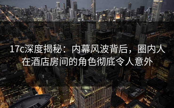 17c深度揭秘：内幕风波背后，圈内人在酒店房间的角色彻底令人意外