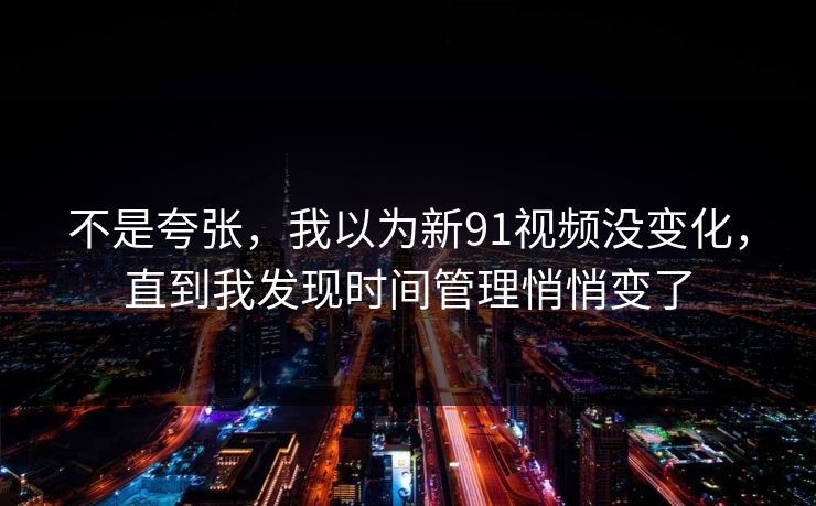 不是夸张，我以为新91视频没变化，直到我发现时间管理悄悄变了