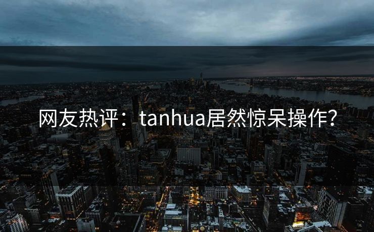 网友热评：tanhua居然惊呆操作？