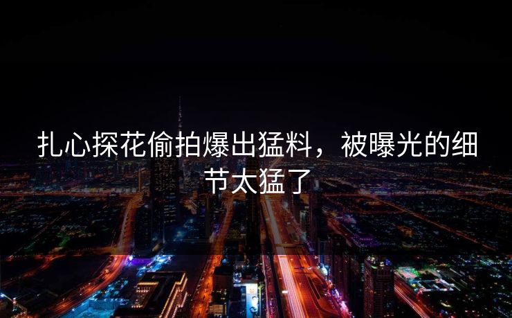 扎心探花偷拍爆出猛料，被曝光的细节太猛了