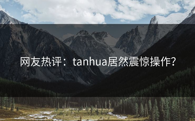 网友热评：tanhua居然震惊操作？