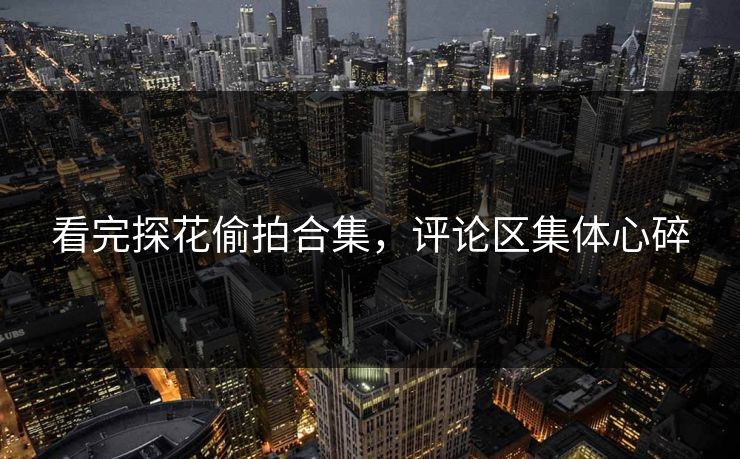 看完探花偷拍合集，评论区集体心碎