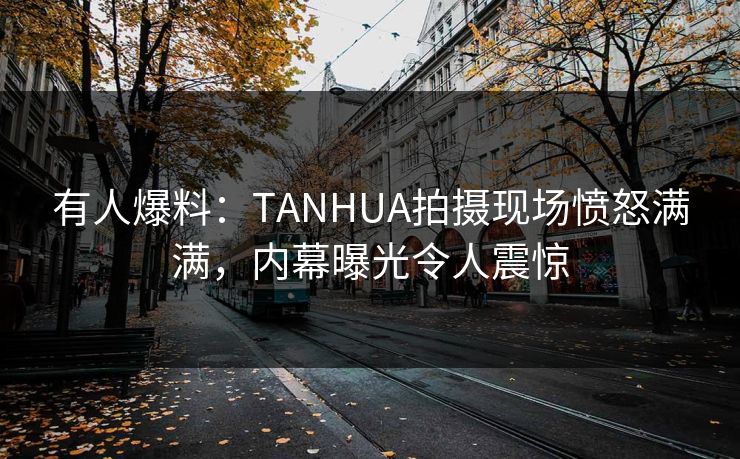 有人爆料：TANHUA拍摄现场愤怒满满，内幕曝光令人震惊