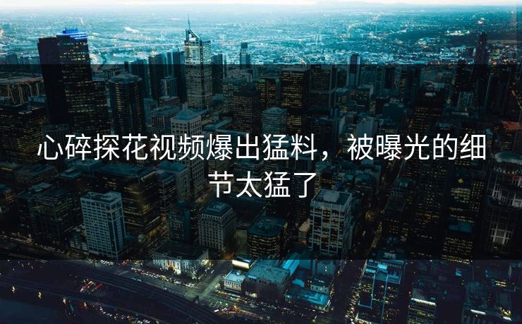 心碎探花视频爆出猛料，被曝光的细节太猛了
