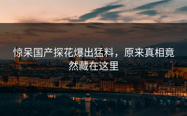 惊呆国产探花爆出猛料，原来真相竟然藏在这里