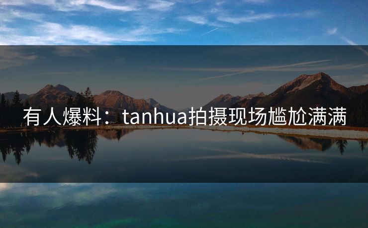 有人爆料：tanhua拍摄现场尴尬满满