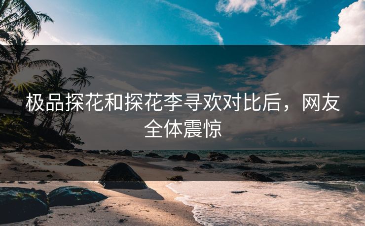 极品探花和探花李寻欢对比后，网友全体震惊