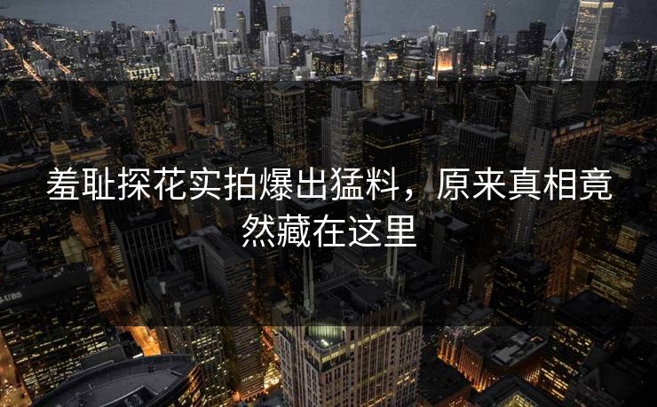 羞耻探花实拍爆出猛料，原来真相竟然藏在这里