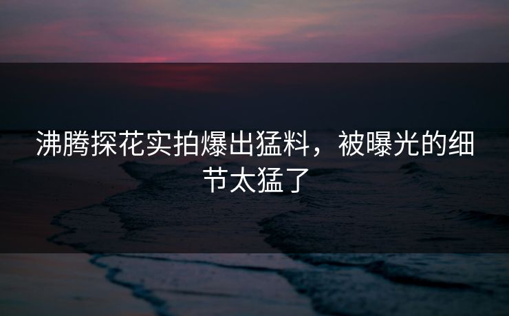 沸腾探花实拍爆出猛料，被曝光的细节太猛了