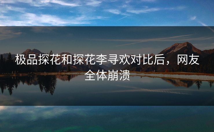 极品探花和探花李寻欢对比后，网友全体崩溃