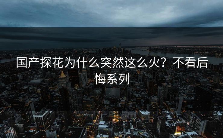 国产探花为什么突然这么火？不看后悔系列