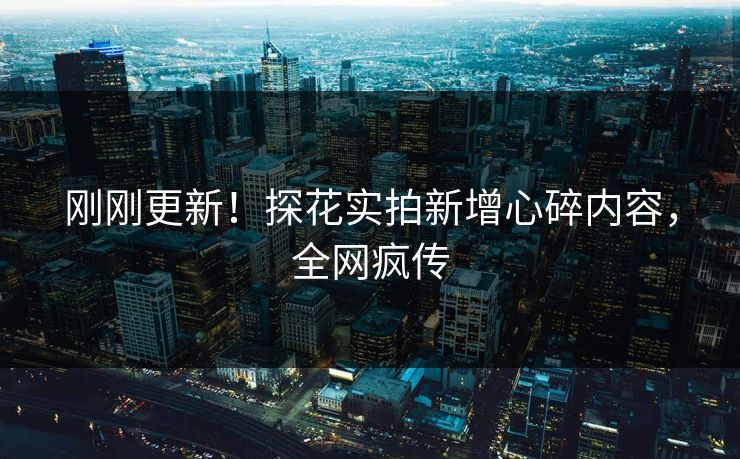 刚刚更新！探花实拍新增心碎内容，全网疯传