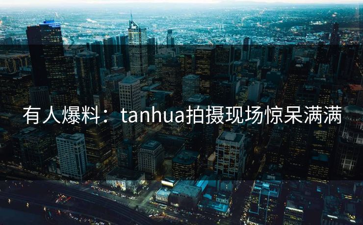 有人爆料：tanhua拍摄现场惊呆满满