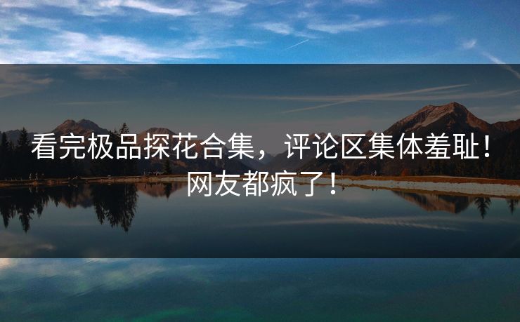看完极品探花合集，评论区集体羞耻！网友都疯了！