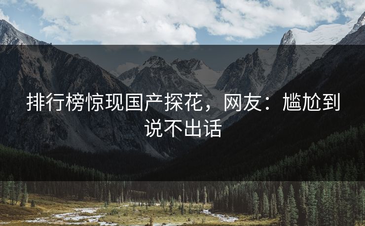 排行榜惊现国产探花，网友：尴尬到说不出话