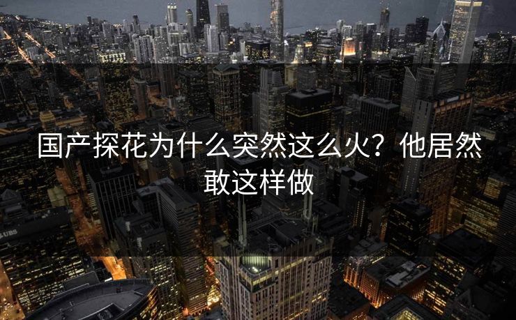 国产探花为什么突然这么火？他居然敢这样做