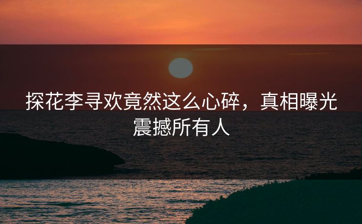 探花李寻欢竟然这么心碎，真相曝光震撼所有人