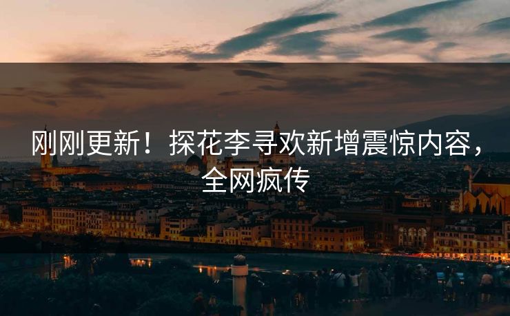 刚刚更新！探花李寻欢新增震惊内容，全网疯传