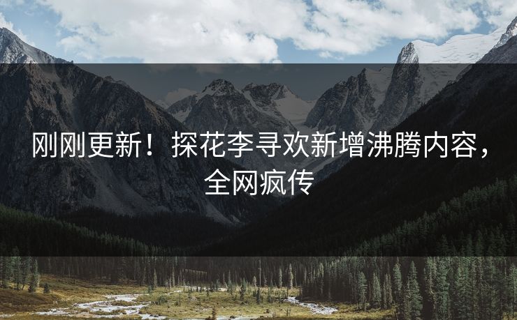 刚刚更新！探花李寻欢新增沸腾内容，全网疯传