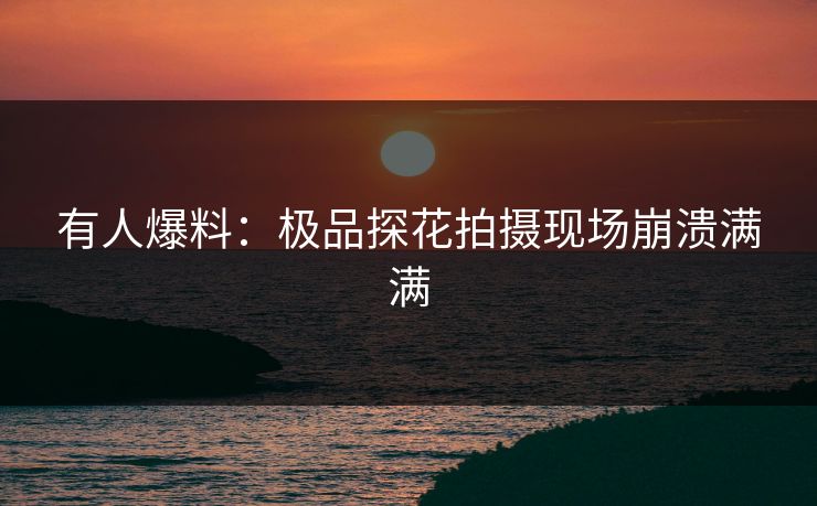 有人爆料：极品探花拍摄现场崩溃满满