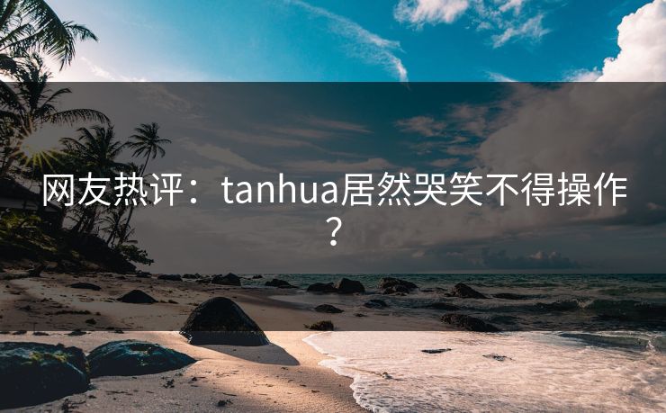 网友热评：tanhua居然哭笑不得操作？