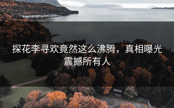 探花李寻欢竟然这么沸腾，真相曝光震撼所有人