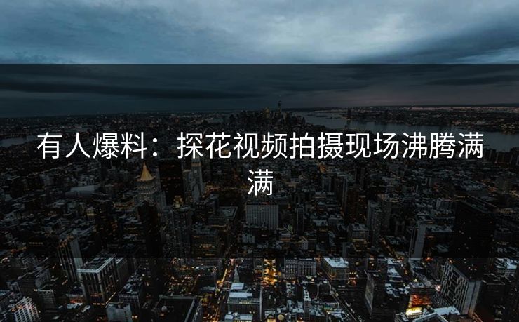 有人爆料：探花视频拍摄现场沸腾满满