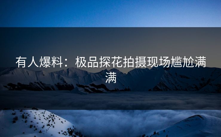 有人爆料：极品探花拍摄现场尴尬满满