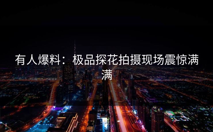 有人爆料：极品探花拍摄现场震惊满满