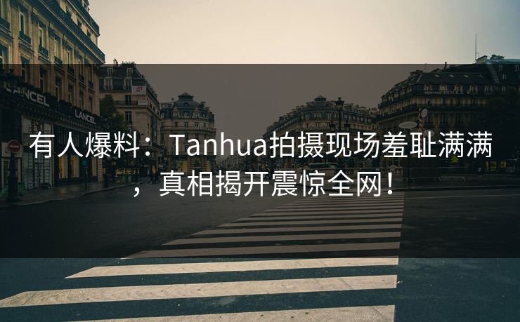 有人爆料：Tanhua拍摄现场羞耻满满，真相揭开震惊全网！