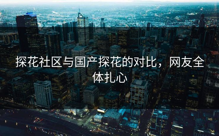 探花社区与国产探花的对比，网友全体扎心