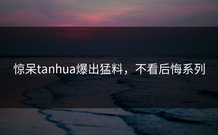 惊呆tanhua爆出猛料，不看后悔系列