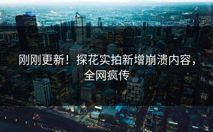 刚刚更新！探花实拍新增崩溃内容，全网疯传
