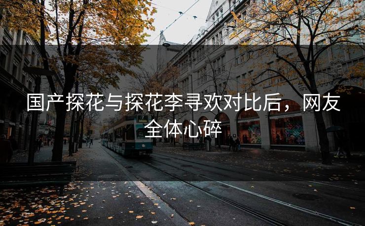 国产探花与探花李寻欢对比后，网友全体心碎