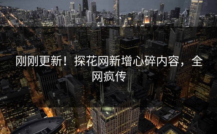 刚刚更新！探花网新增心碎内容，全网疯传
