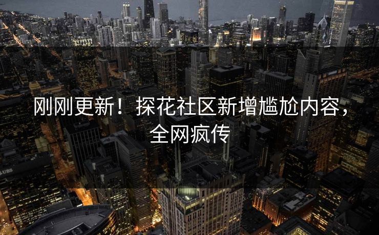 刚刚更新！探花社区新增尴尬内容，全网疯传