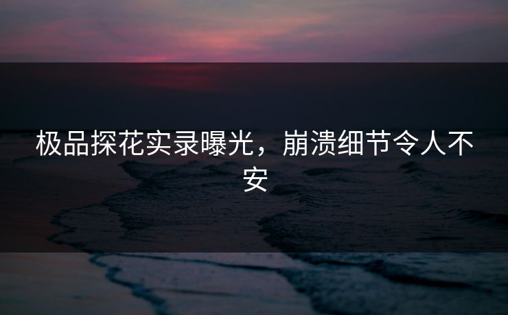 极品探花实录曝光，崩溃细节令人不安