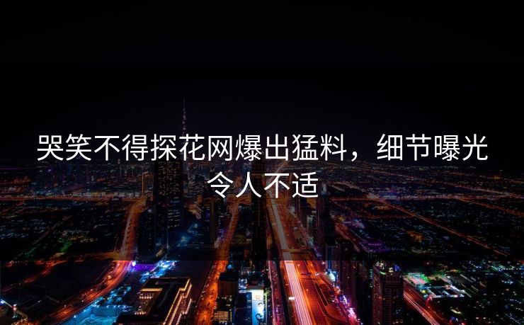 哭笑不得探花网爆出猛料，细节曝光令人不适