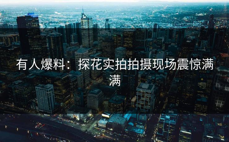有人爆料：探花实拍拍摄现场震惊满满