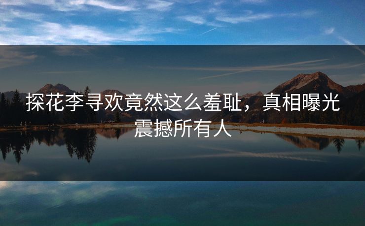 探花李寻欢竟然这么羞耻，真相曝光震撼所有人