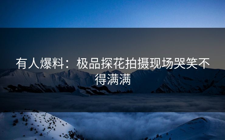 有人爆料：极品探花拍摄现场哭笑不得满满