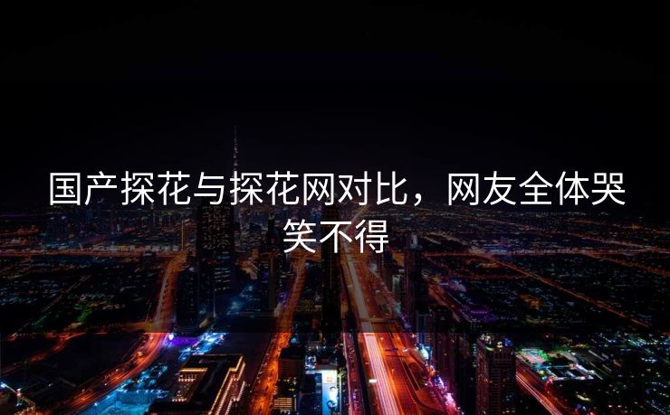 国产探花与探花网对比，网友全体哭笑不得