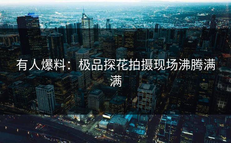 有人爆料：极品探花拍摄现场沸腾满满