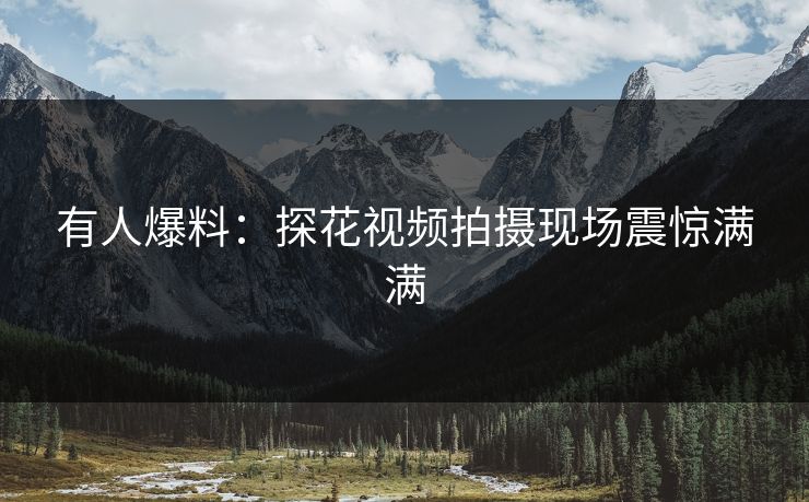 有人爆料：探花视频拍摄现场震惊满满