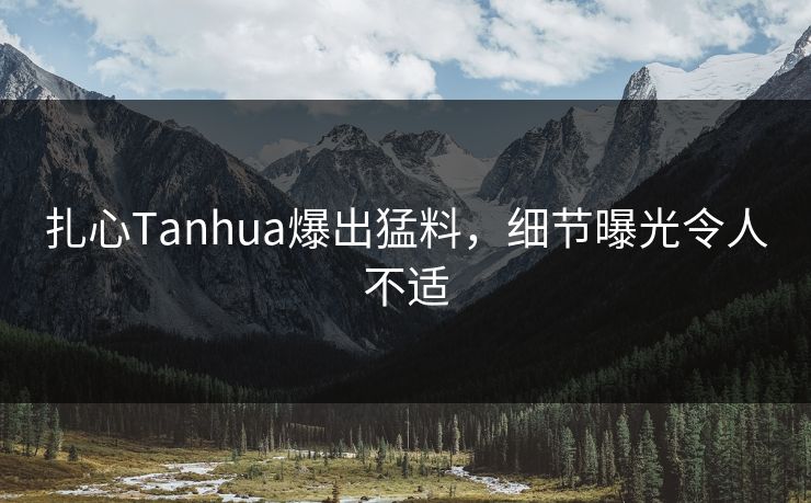 扎心Tanhua爆出猛料，细节曝光令人不适