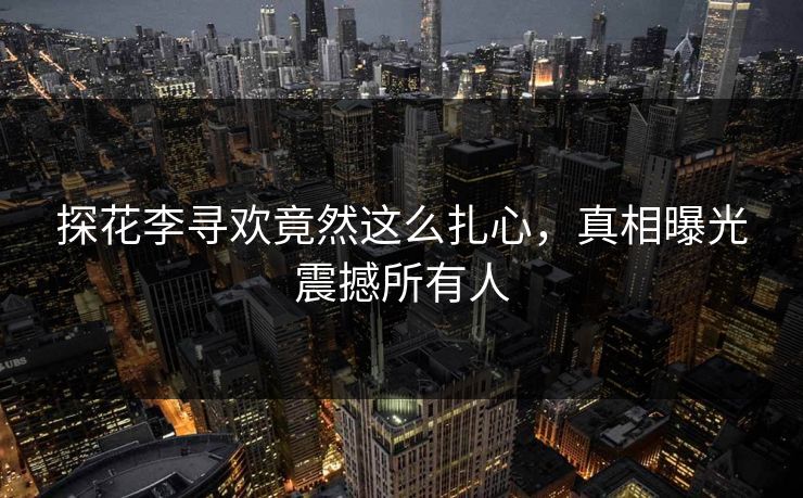 探花李寻欢竟然这么扎心，真相曝光震撼所有人