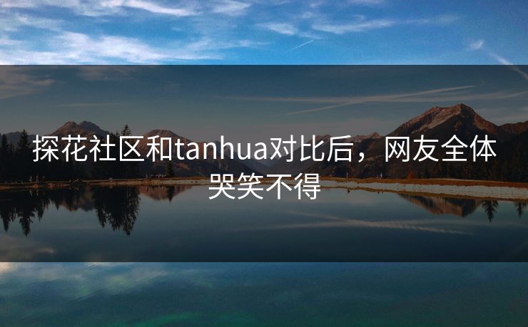 探花社区和tanhua对比后，网友全体哭笑不得