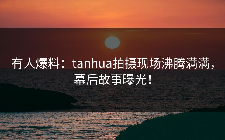 有人爆料：tanhua拍摄现场沸腾满满，幕后故事曝光！
